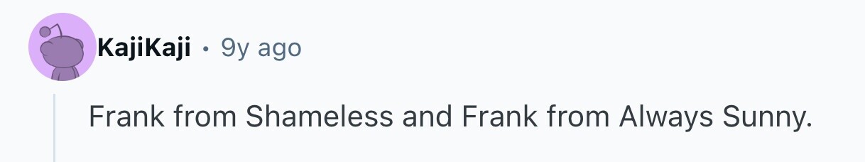 KajiKaji . 9y ago Frank from Shameless and Frank from Always Sunny.