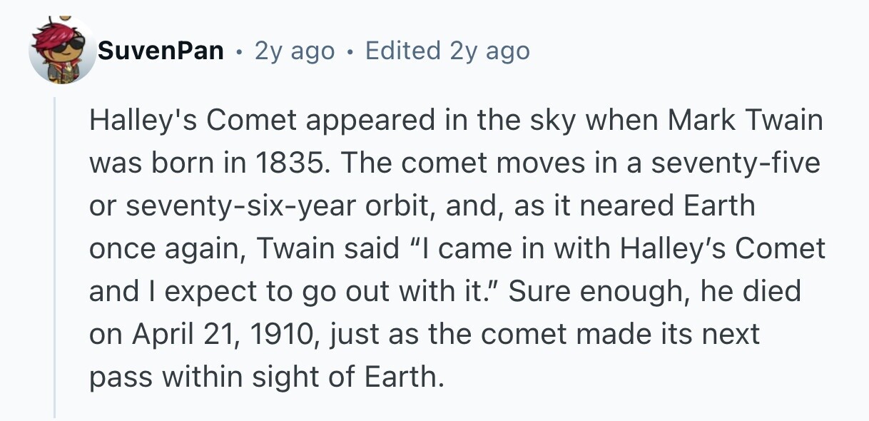 SuvenPan e 2y ago 0 Edited 2y ago Halley's Comet appeared in the sky when Mark Twain was born in 1835. The comet moves in a seventy-five or seventy-six-year orbit, and, as it neared Earth once again, Twain said I came in with Halley's Comet and I expect to go out with it. Sure enough, he died on April 21, 1910, just as the comet made its next pass within sight of Earth. 