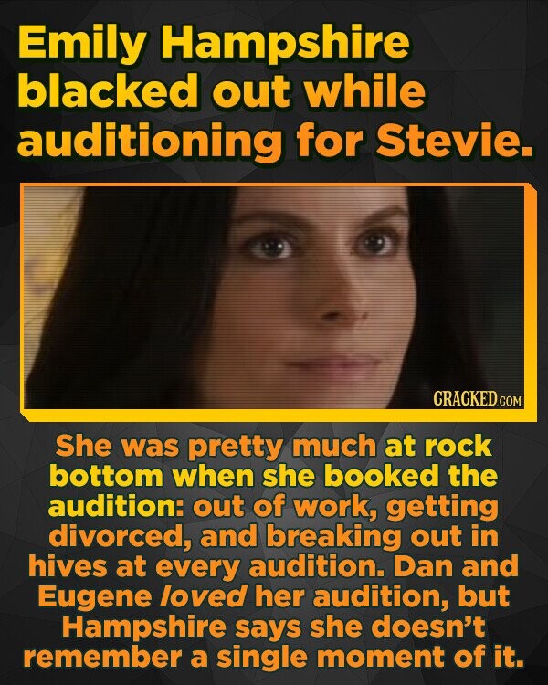 Emily Hampshire blacked out while auditioning for Stevie. She was pretty much at rock bottom when she booked the audition: out of work, getting divorced, and breaking out in hives at every audition. Dan and Eugene loved her audition, but Hampshire says she doesn't remember a single moment of