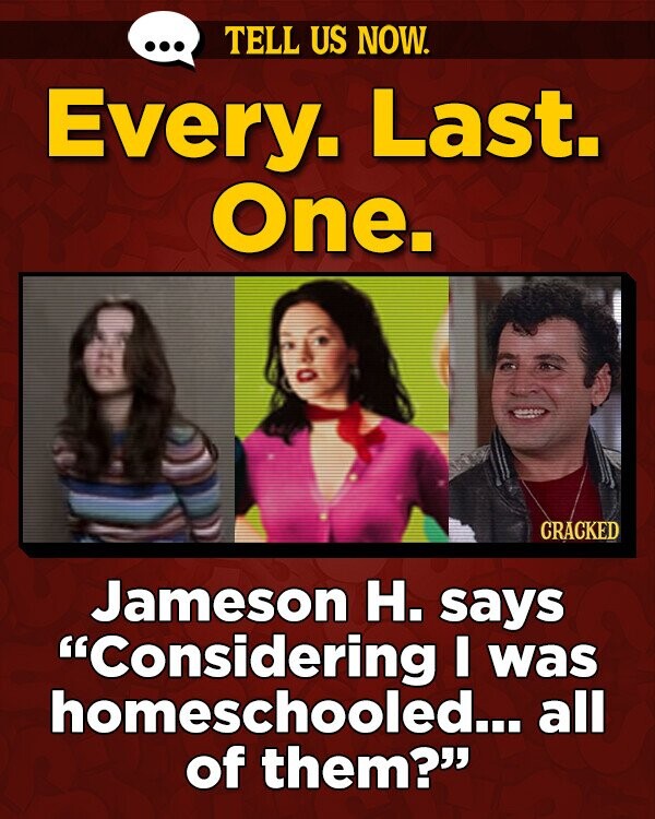 TELL US NOW. Every. Last. One. CRACKED Jameson H. SaYS Considering I was homeschooled... all of them?