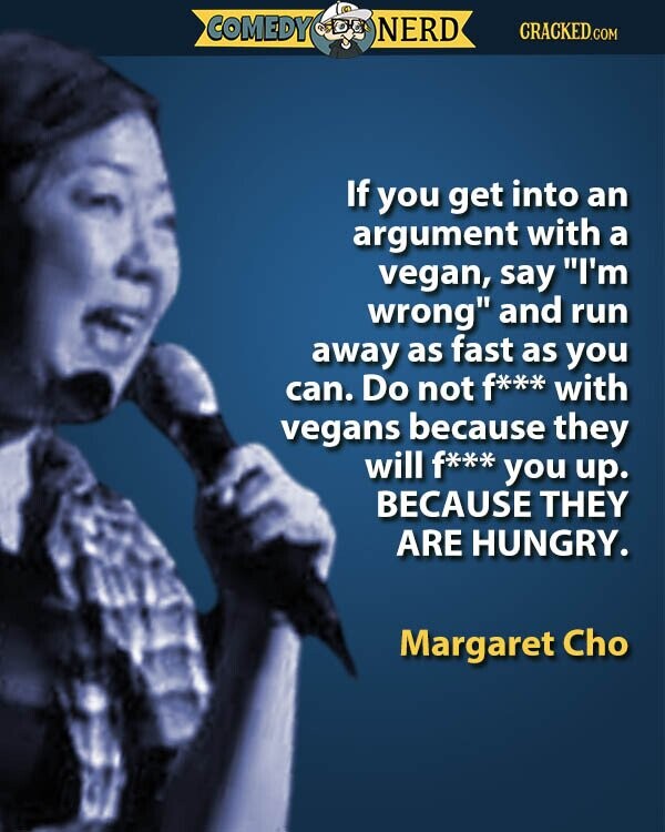 COMEDY NERD CRACKED.COM If you get into an argument with a vegan, say I'm wrong and run away as fast as you can. Do not f*** with vegans because they will f*** you up. BECAUSE THEY ARE HUNGRY. Margaret Cho