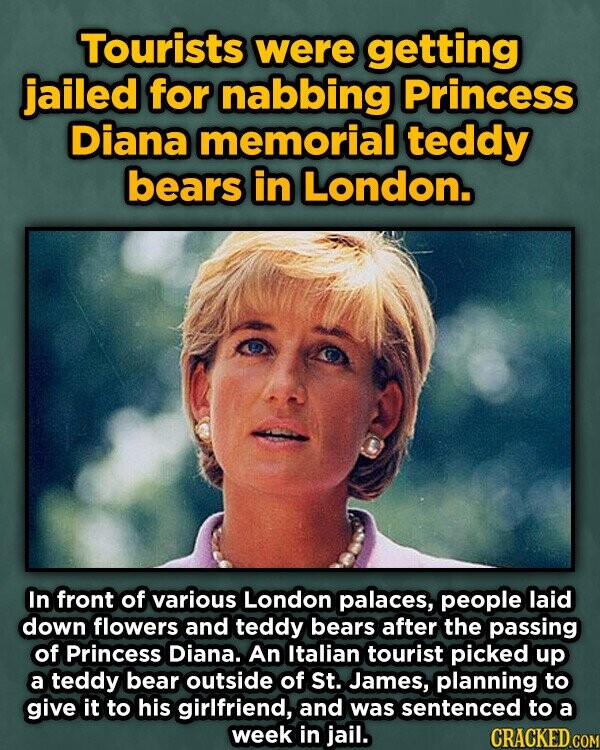 Tourists were getting jailed for nabbing Princess Diana memorial teddy bears in London. In front of various London palaces, people laid down flowers and teddy bears after the passing of Princess Diana. An Italian tourist picked up a teddy bear outside of St. James, planning to give it to his girlfriend, and was sentenced to a week in jail. CRACKED.COM