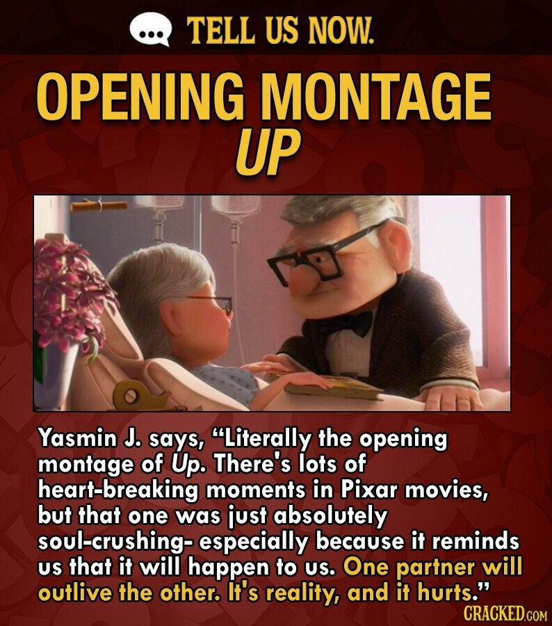 ... TELL US NOW. OPENING MONTAGE UP Yasmin J. says, Literally the opening montage of Up. There's lots of heart-breaking moments in Pixar movies, but that one was just absolutely soul-crushing- especially because it reminds us that it will happen to us. One partner will outlive the other. It's reality, and it hurts. CRACKED.COM