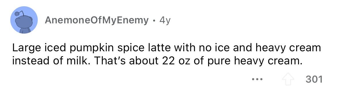 AnemoneOfMyEnemy . 4y Large iced pumpkin spice latte with no ice and heavy cream instead of milk. That's about 22 oz of pure heavy cream. ... 301
