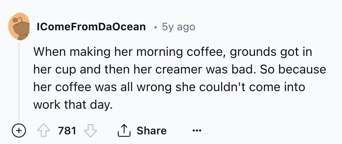 IComeFromDaOcean e 5y ago When making her morning coffee, grounds got in her cup and then her creamer was bad. So because her coffee was all wrong she couldn't come into work that day. + 781 Share ... 