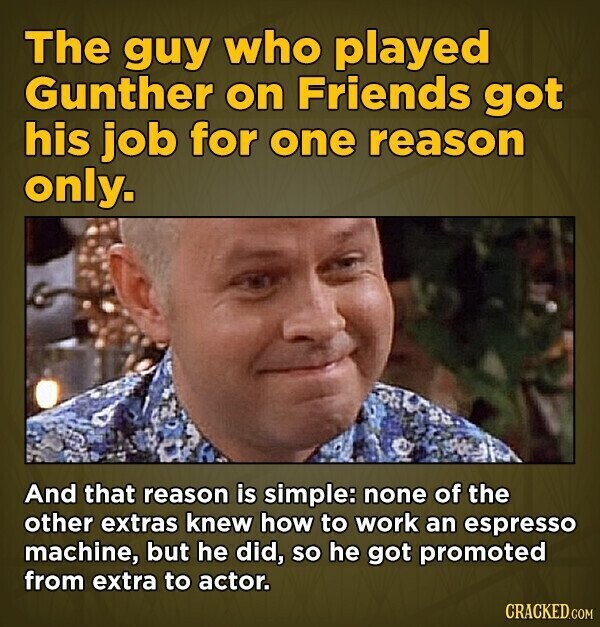 The guy who played Gunther on Friends got his job for one reason only. And that reason is simple: none of the other extras knew how to work an espresso machine, but he did, so he got promoted from extra to actor. CRACKED.COM