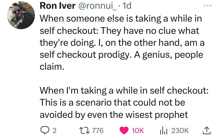Ron Iver @ronnui_ 1d ... When someone else is taking a while in self checkout: They have no clue what they're doing. I, on the other hand, am a self checkout prodigy. A genius, people claim. When I'm taking a while in self checkout: This is a scenario that could not be avoided by even the wisest prophet 2 776 10K del 230K 