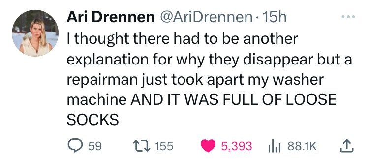 Ari Drennen @AriDrennen•1 15h I thought there had to be another explanation for why they disappear but a repairman just took apart my washer machine AND IT WAS FULL OF LOOSE SOCKS 59 155 5,393 88.1K