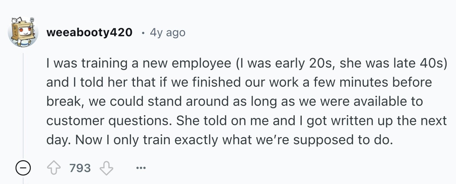 weeabooty420 4y ago I was training a new employee (I was early 20s, she was late 40s) and I told her that if we finished our work a few minutes before break, we could stand around as long as we were available to customer questions. She told on me and I got written up the next day. Now I only train exactly what we're supposed to do. - 793 ...