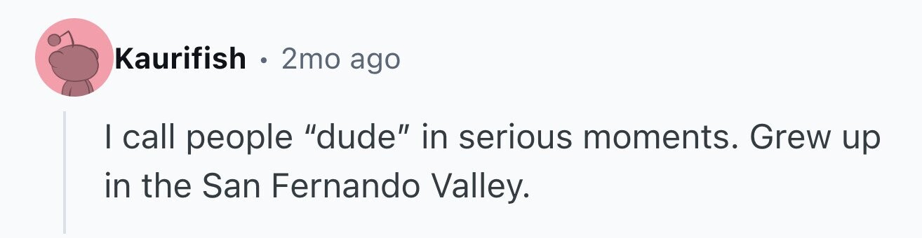 Kaurifish . 2mo ago I call people dude in serious moments. Grew up in the San Fernando Valley.