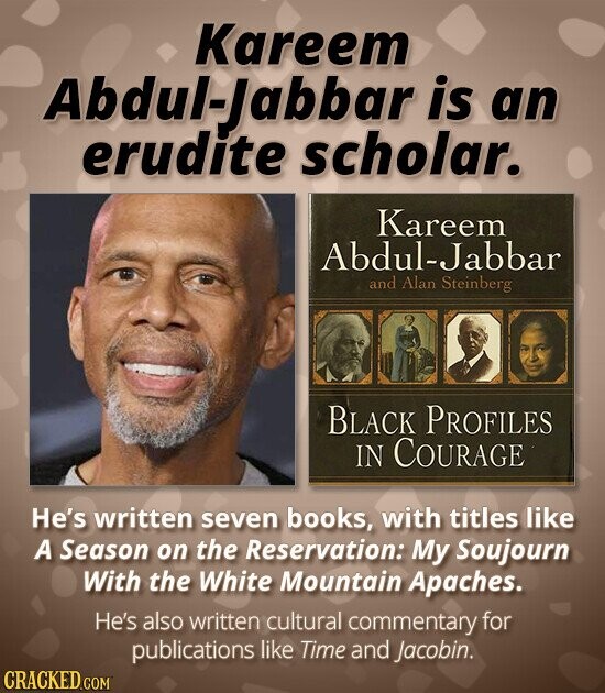 Kareem Abdul-Jabbar is an erudite scholar. Kareem Abdul-Jabbar and Alan Steinberg BLACK PROFILES IN COURAGE He's written seven books, with titles like A Season on the Reservation: My Soujourn With the White Mountain Apaches. He's also written cultural commentary for publications like Time and Jacobin. CRACKED.COM