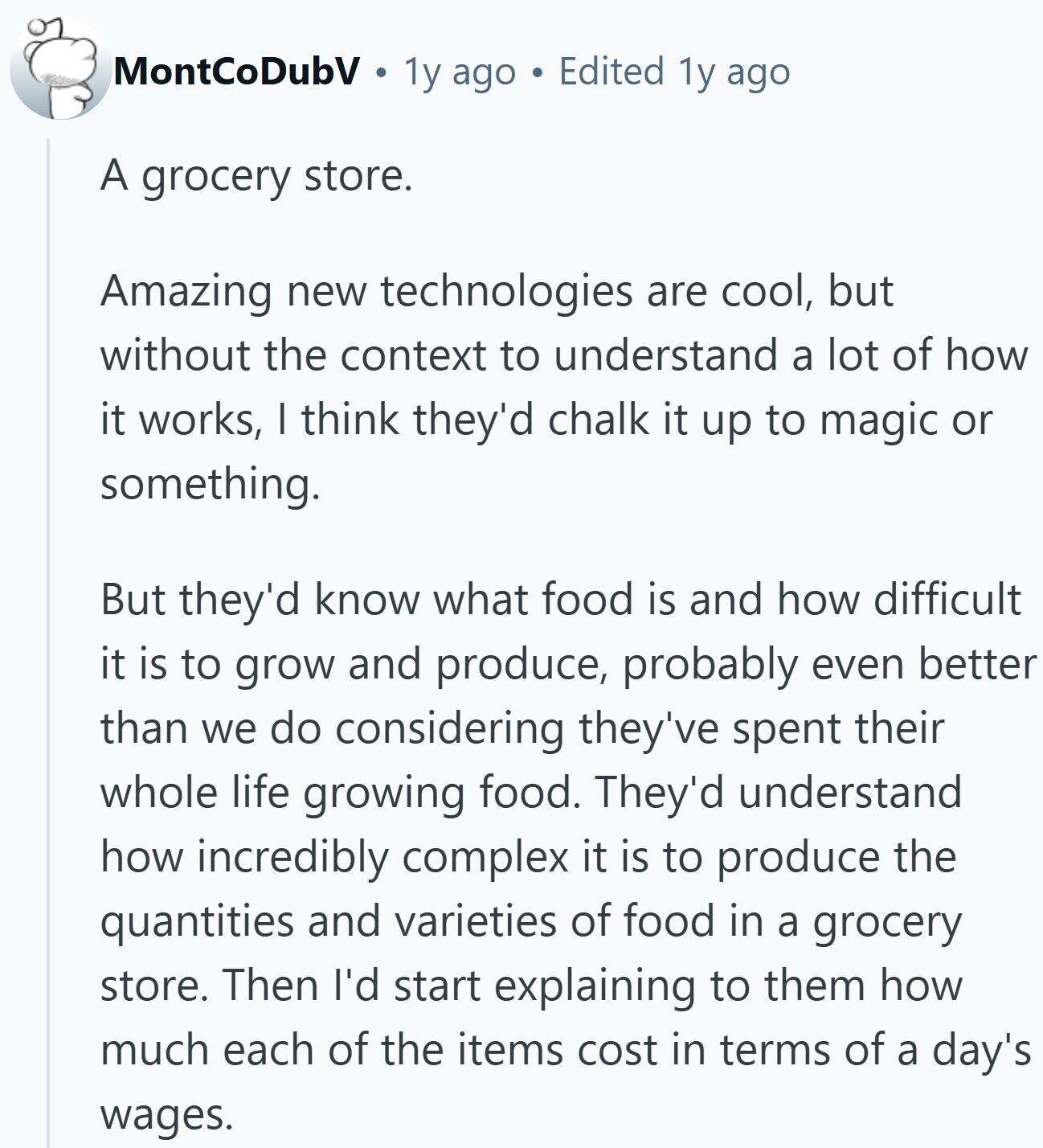 MontCoDubV 1y ago Edited 1y ago A grocery store. Amazing new technologies are cool, but without the context to understand a lot of how it works, I think they'd chalk it up to magic or something. But they'd know what food is and how difficult it is to grow and produce, probably even better than we do considering they've spent their whole life growing food. They'd understand how incredibly complex it is to produce the quantities and varieties of food in a grocery store. Then I'd start explaining to them how much each of the items cost in terms of