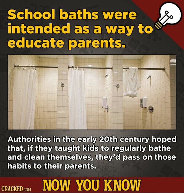 School baths were intended as a way to educate parents. Authorities in the early 20th century hoped that, if they taught kids to regularly bathe and clean themselves, they'd pass on those habits to their parents. NOW YOU KNOW CRACKED.COM