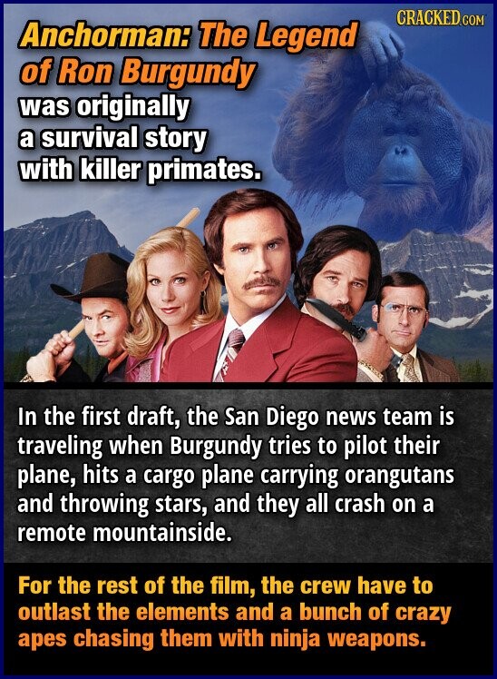 CRACKED.COM Anchorman: The Legend of Ron Burgundy was originally a survival story with killer primates. In the first draft, the San Diego news team is traveling when Burgundy tries to pilot their plane, hits a cargo plane carrying orangutans and throwing stars, and they all crash on a remote mountainside. For the rest of the film, the crew have to outlast the elements and a bunch of crazy apes chasing them with ninja weapons.