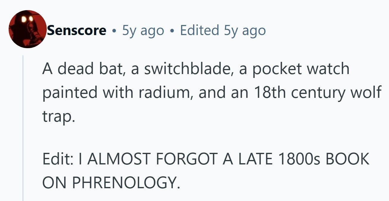 Senscore . 5y ago Edited 5y ago A dead bat, a switchblade, a pocket watch painted with radium, and an 18th century wolf trap. Edit: I ALMOST FORGOT A LATE 1800s BOOK ON PHRENOLOGY.