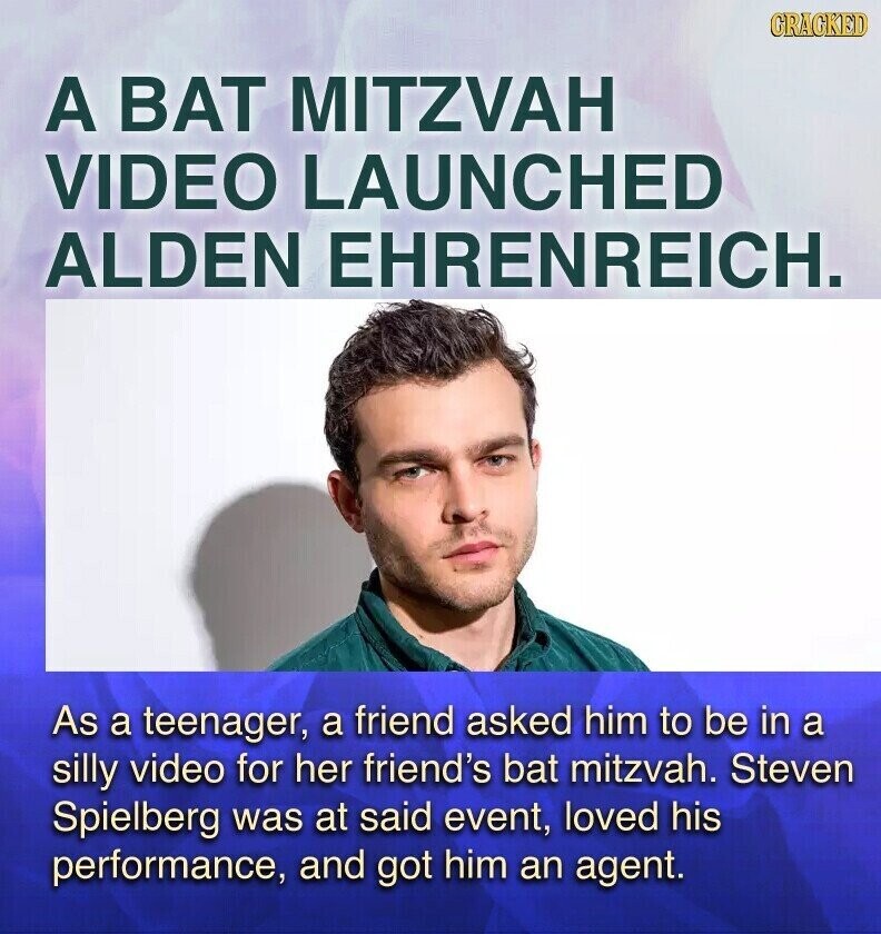 CRACKED A BAT MITZVAH VIDEO LAUNCHED ALDEN EHRENREICH. As a teenager, a friend asked him to be in a silly video for her friend's bat mitzvah. Steven Spielberg was at said event, loved his performance, and got him an agent.