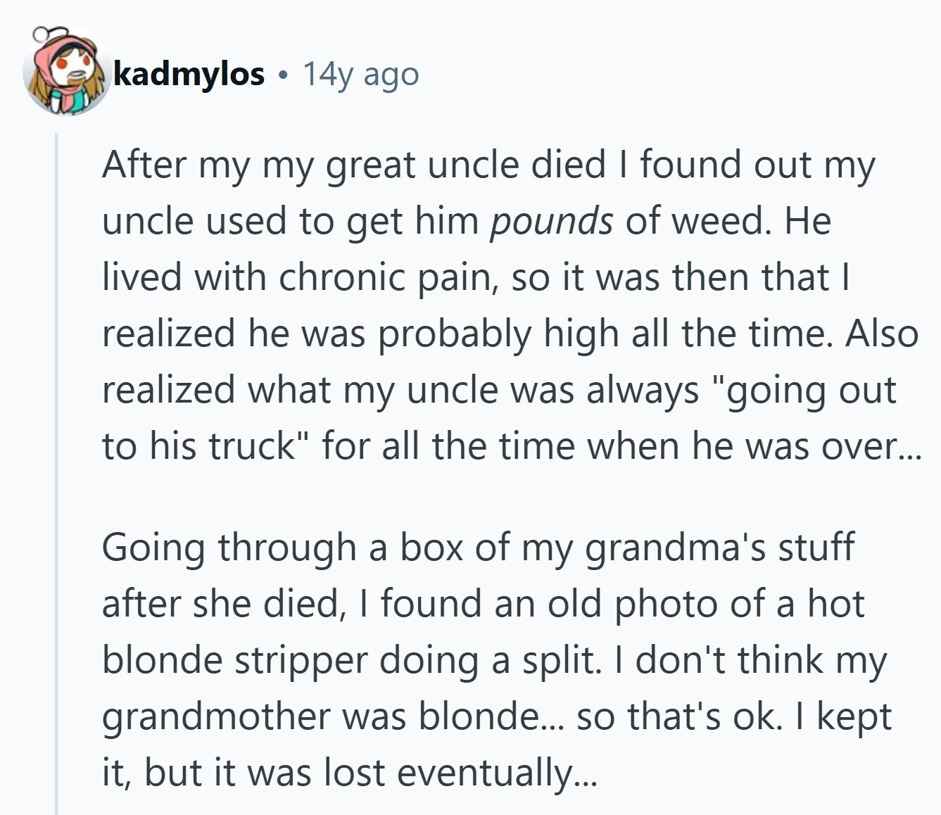 kadmylos 14y ago After my my great uncle died I found out my uncle used to get him pounds of weed. Не lived with chronic pain, so it was then that I realized he was probably high all the time. Also realized what my uncle was always going out to his truck for all the time when he was over... Going through a box of my grandma's stuff after she died, I found an old photo of a hot blonde stripper doing a split. I don't think my grandmother was blonde... so that's ok. I kept it, but it was 