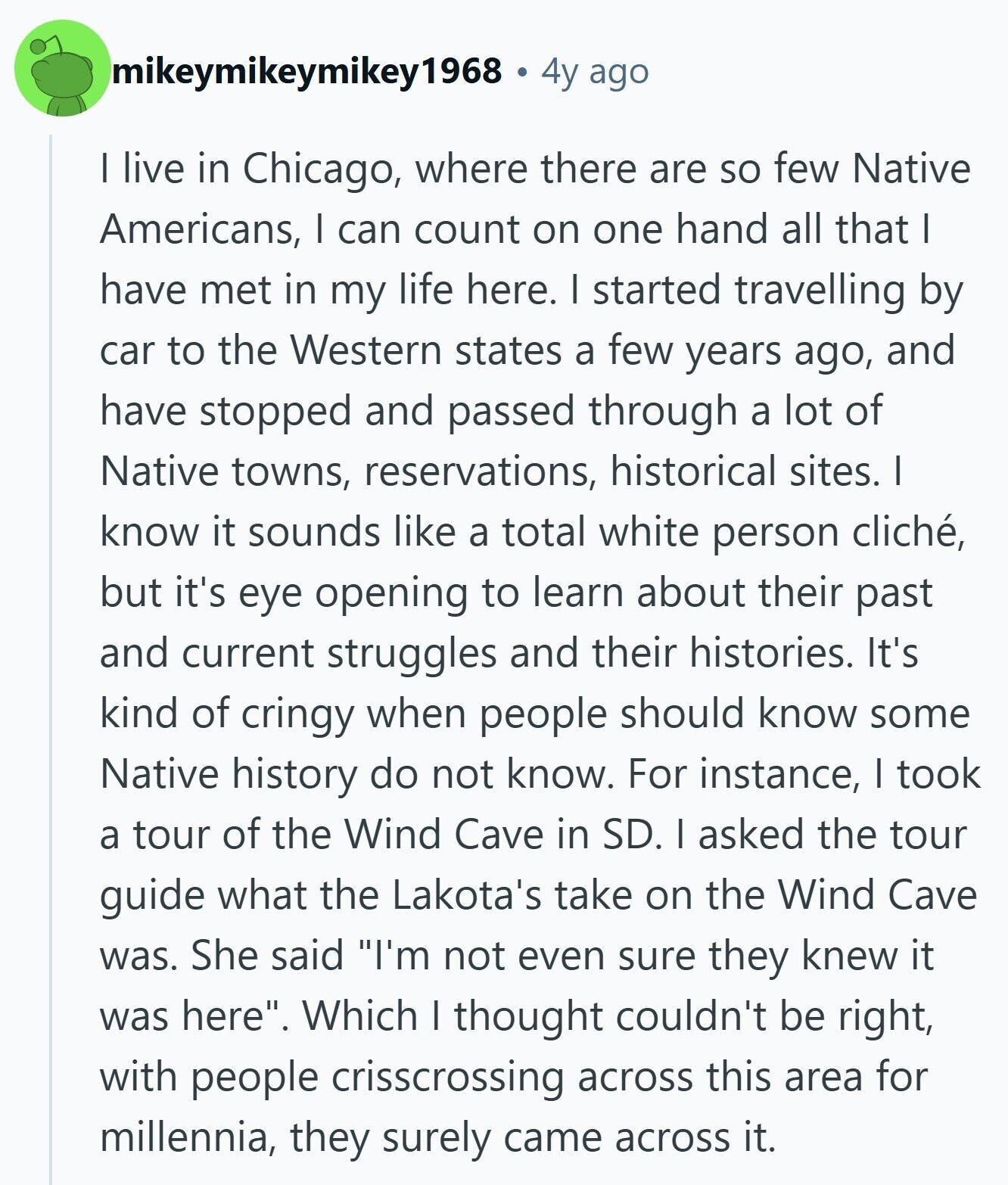 mikeymikeymikey1968 4y ago I live in Chicago, where there are so few Native Americans, I can count on one hand all that I have met in my life here. I started travelling by car to the Western states a few years ago, and have stopped and passed through a lot of Native towns, reservations, historical sites. I know it sounds like a total white person cliché, but it's eye opening to learn about their past and current struggles and their histories. It's kind of cringy when people should know some Native history do not know. For instance, I took a 