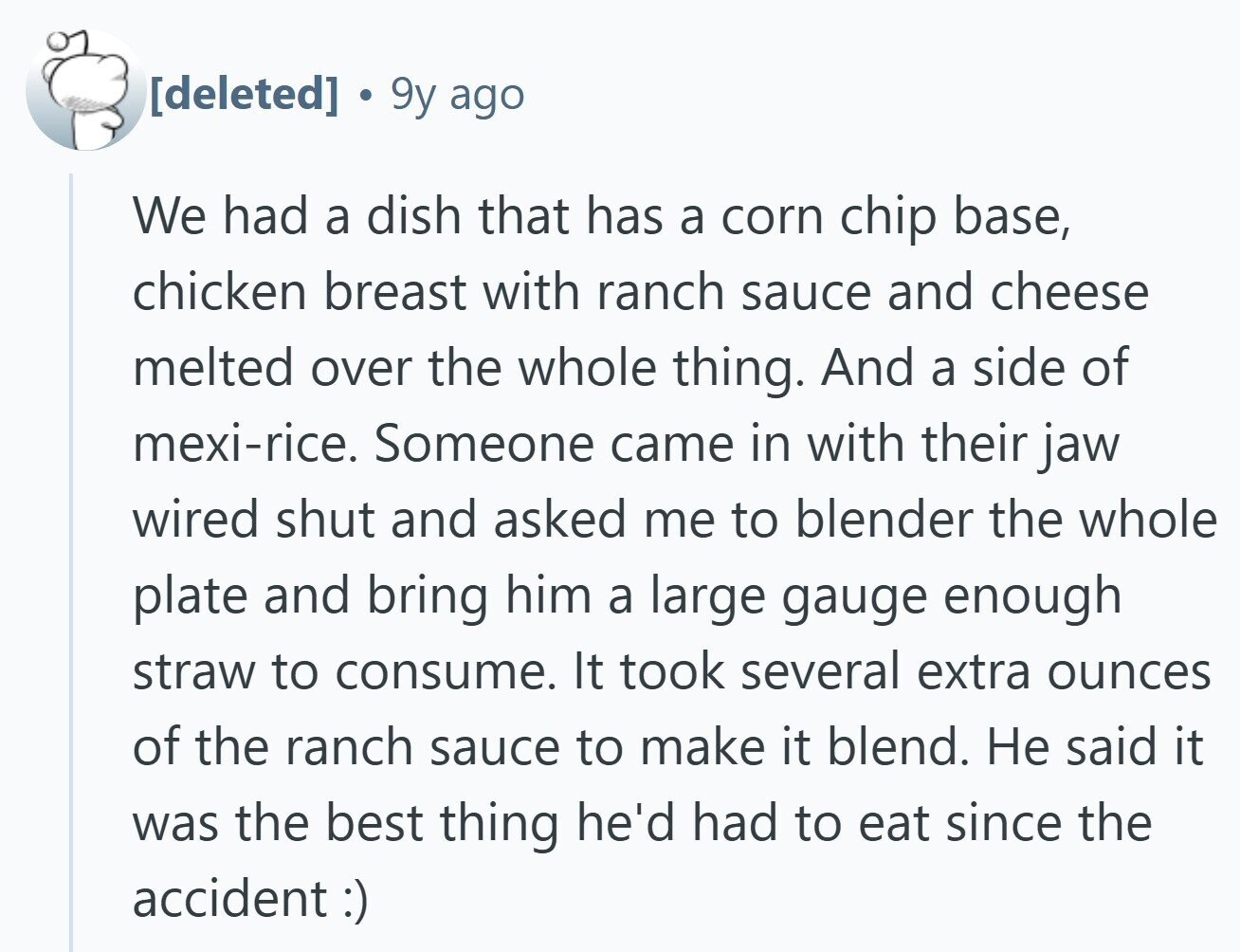  9y ago We had a dish that has a corn chip base, chicken breast with ranch sauce and cheese melted over the whole thing. And a side of mexi-rice. Someone came in with their jaw wired shut and asked me to blender the whole plate and bring him a large gauge enough straw to consume. It took several extra ounces of the ranch sauce to make it blend. Не said it was the best thing he'd had to eat since the accident :) 
