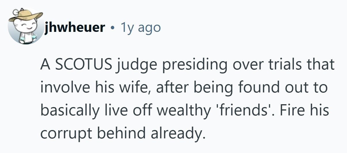 jhwheuer . 1y ago A SCOTUS judge presiding over trials that involve his wife, after being found out to basically live off wealthy 'friends'. Fire his corrupt behind already. 