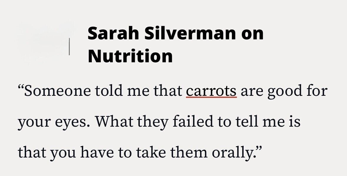 Sarah Silverman on Nutrition Someone told me that carrots are good for your eyes. What they failed to tell me is that you have to take them orally.