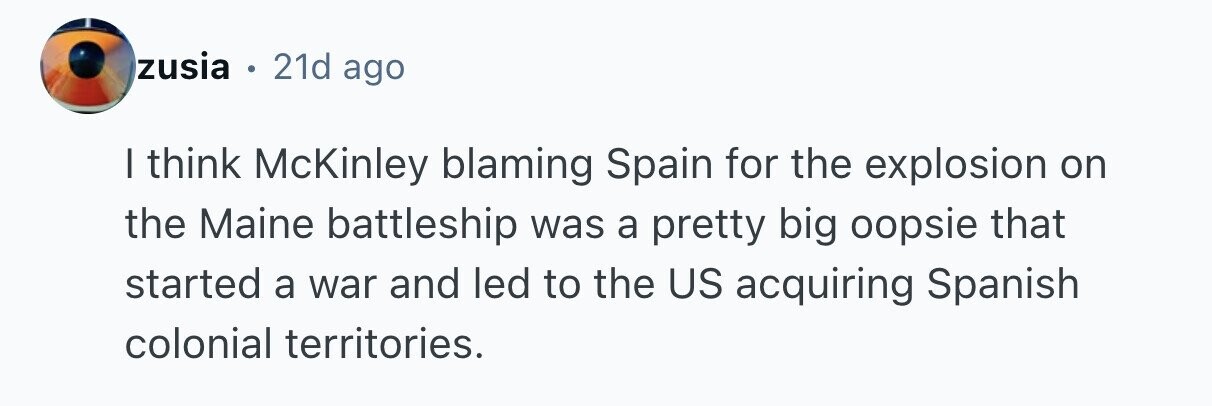 zusia . 21d ago I think McKinley blaming Spain for the explosion on the Maine battleship was a pretty big oopsie that started a war and led to the US acquiring Spanish colonial territories. 
