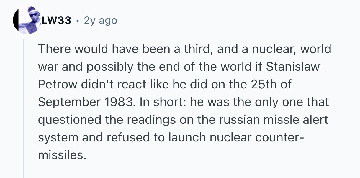 LW33 . 2y ago There would have been a third, and a nuclear, world war and possibly the end of the world if Stanislaw Petrow didn't react like he did on the 25th of September 1983. In short: he was the only one that questioned the readings on the russian missle alert system and refused to launch nuclear counter- missiles. 