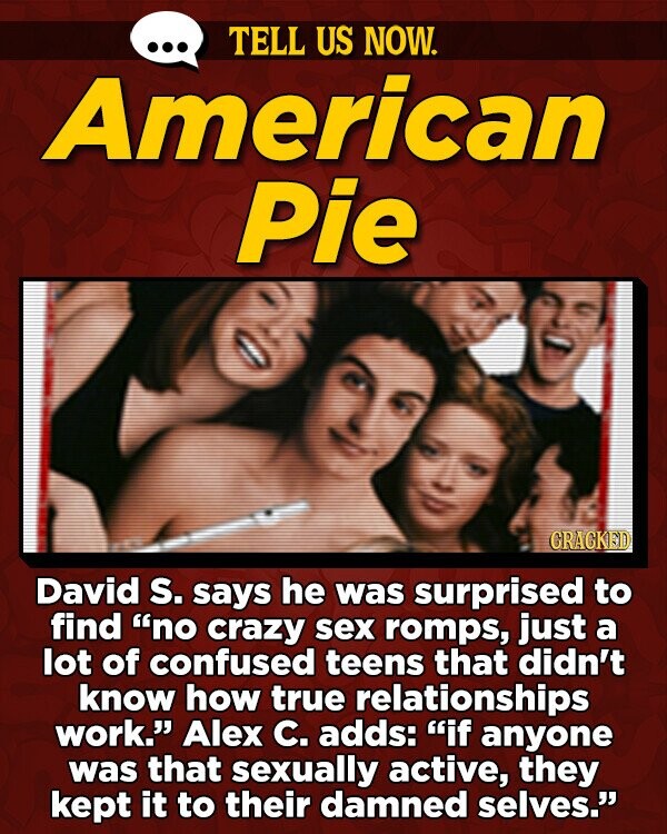 TELL US NOW. American Pie GRACKED David S. says he was surprised to find no crazy sex romps, just a lot of confused teens that didn't know how true relationships work. Alex C. adds: if anyone was that sexually active, they kept it to their damned selves.