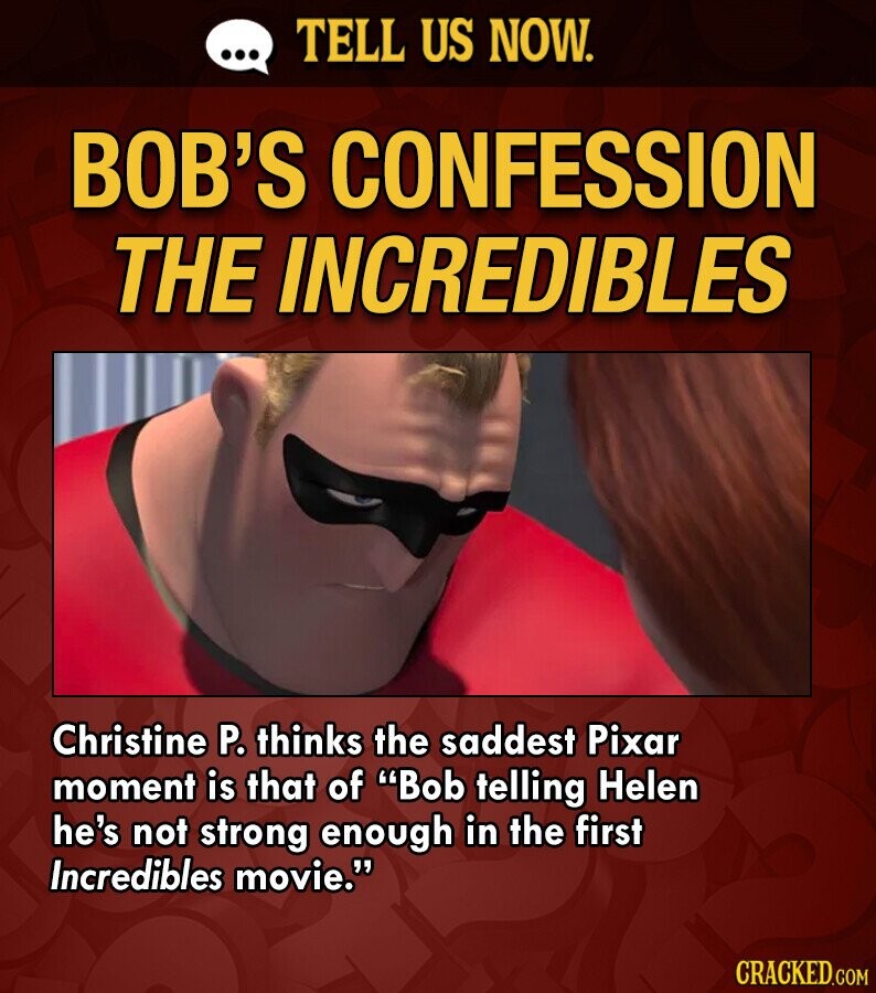 ... TELL US NOW. BOB'S CONFESSION THE INCREDIBLES Christine P. thinks the saddest Pixar moment is that of Bob telling Helen he's not strong enough in the first Incredibles movie. CRACKED.COM