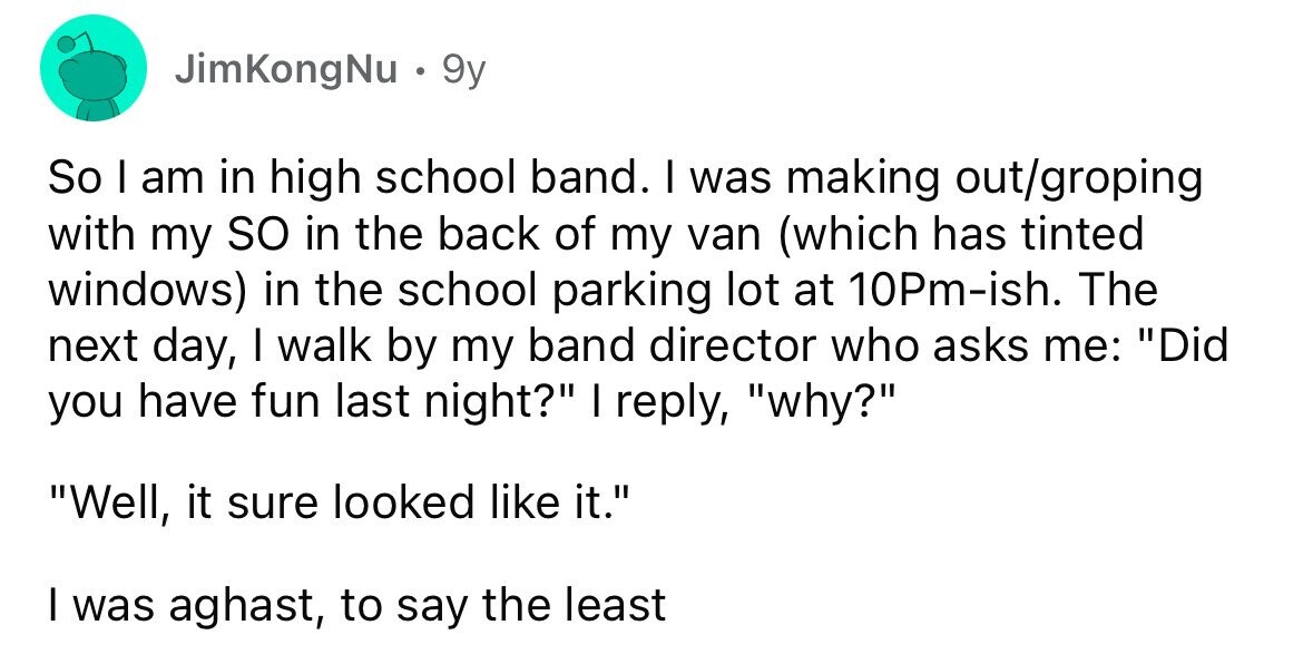 JimKongNu . 9y So I am in high school band. I was making out/groping with my so in the back of my van (which has tinted windows) in the school parking lot at 10Pm-ish. The next day, I walk by my band director who asks me: Did you have fun last night? I reply, why? Well, it sure looked like it. I was aghast, to say the least