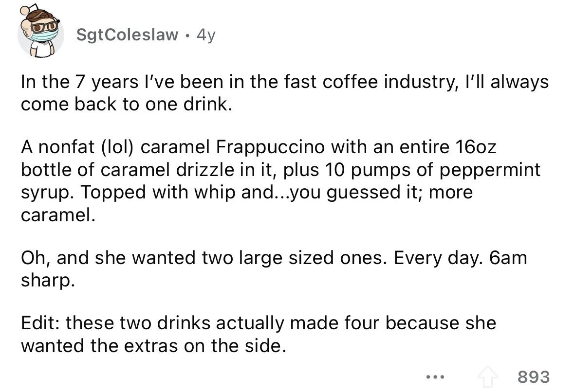 SgtColeslaw 4y In the 7 years I've been in the fast coffee industry, l'll always come back to one drink. A nonfat (lol) caramel Frappuccino with an entire 16oz bottle of caramel drizzle in it, plus 10 pumps of peppermint syrup. Topped with whip and...you guessed it; more caramel. Oh, and she wanted two large sized ones. Every day. 6am sharp. Edit: these two drinks actually made four because she wanted the extras on the side. ... 893