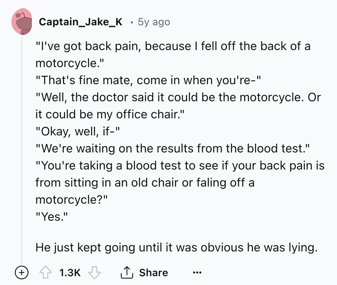 Captain_Jake_K 5y ago I've got back pain, because I fell off the back of a motorcycle. That's fine mate, come in when you're- Well, the doctor said it could be the motorcycle. Or it could be my office chair. Okay, well, if- We're waiting on the results from the blood test. You're taking a blood test to see if your back pain is from sitting in an old chair or faling off a motorcycle? Yes. Не just kept going until it was obvious he was lying. + 1.3K Share ... 