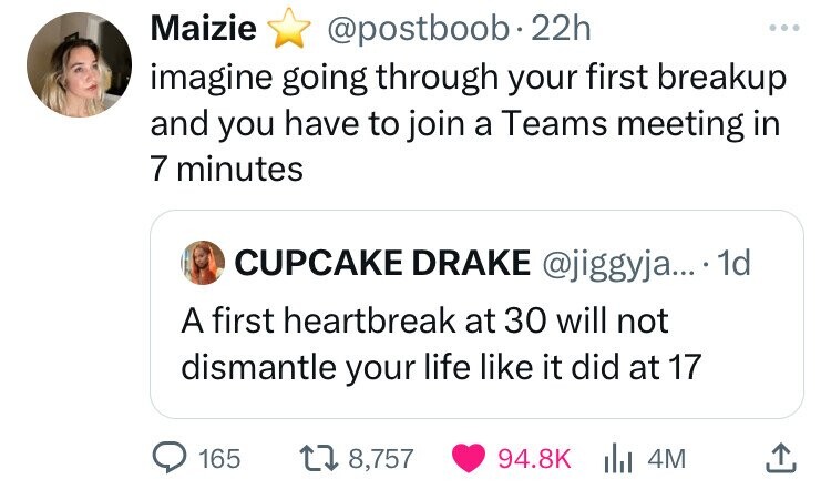 Maizie @postboob 22h ... imagine going through your first breakup and you have to join a Teams meeting in 7 minutes CUPCAKE DRAKE @jiggyja... 1d A first heartbreak at 30 will not dismantle your life like it did at 17 165 8,757 94.8K 4M 