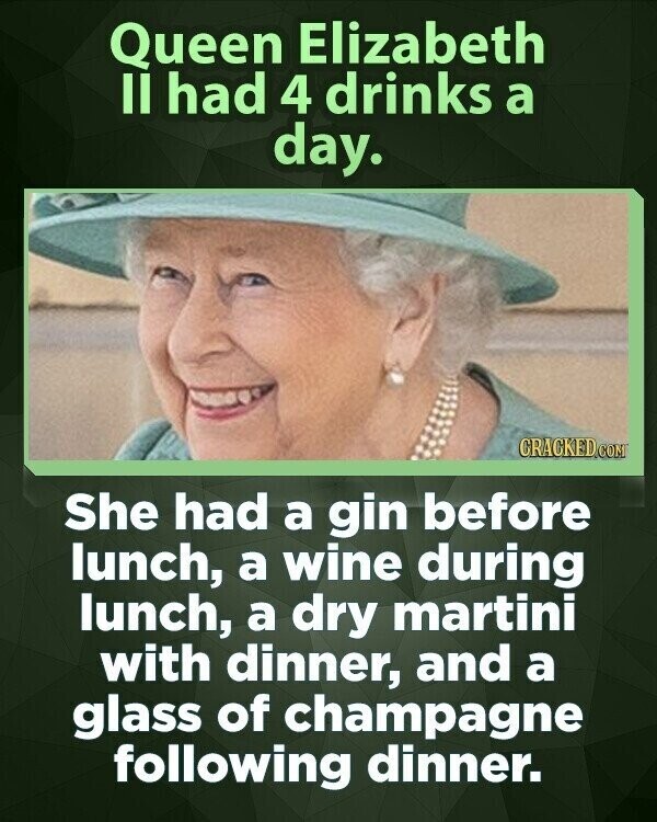 Queen Elizabeth II had 4 drinks a day. CRACKED COM She had a gin before lunch, a wine during lunch, a dry martini with dinner, and a glass of champagne following dinner.