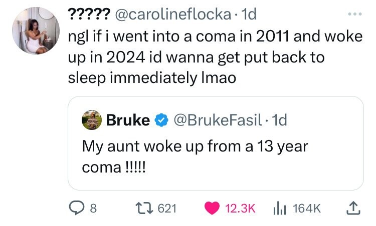 ????? @carolineflocka 1d ... ngl if i went into a coma in 2011 and woke up in 2024 id wanna get put back to sleep immediately Imao Bruke @BrukeFasil 1d My aunt woke up from a 13 year coma !!!!! 8 621 12.3K 164K