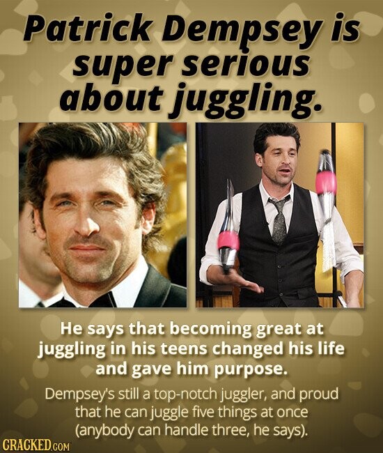 Patrick Dempsey is super serious about juggling. Не says that becoming great at juggling in his teens changed his life and gave him purpose. Dempsey's still a top-notch juggler, and proud that he can juggle five things at once (anybody can handle three, he says). CRACKED.COM