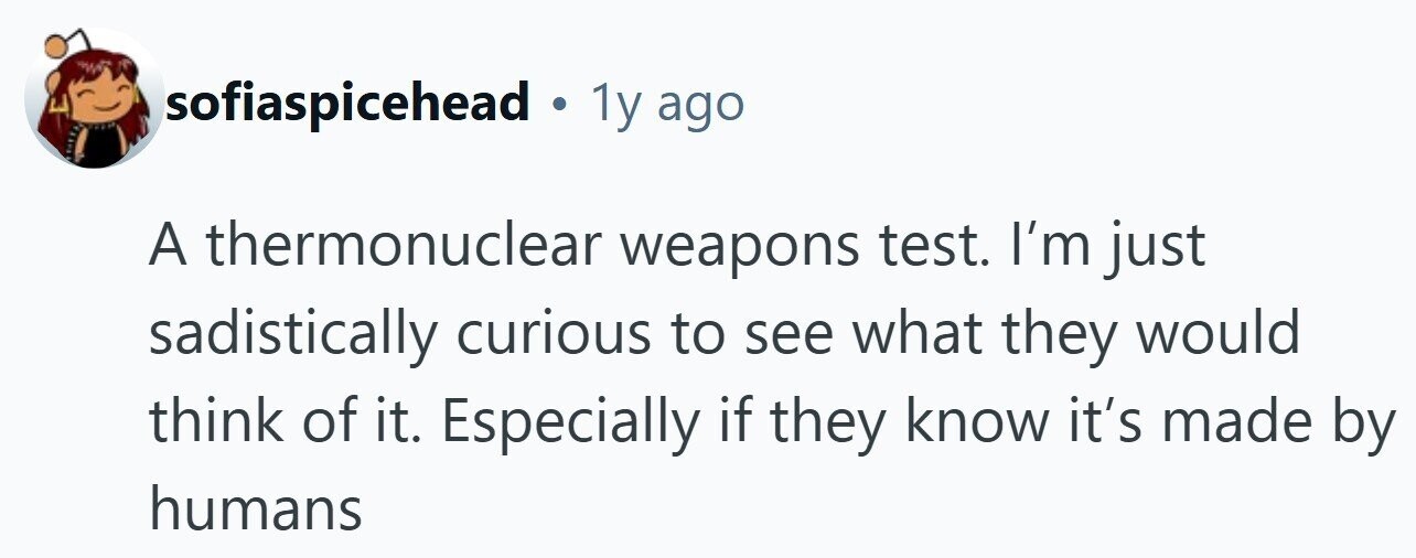 sofiaspicehead. 1y ago A thermonuclear weapons test. I'm just sadistically curious to see what they would think of it. Especially if they know it's made by humans