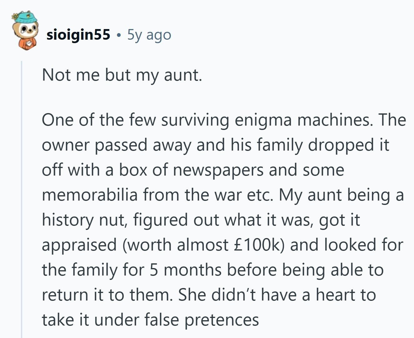 sioigin55 5y ago Not me but my aunt. One of the few surviving enigma machines. The owner passed away and his family dropped it off with a box of newspapers and some memorabilia from the war etc. My aunt being a history nut, figured out what it was, got it appraised (worth almost £100k) and looked for the family for 5 months before being able to return it to them. She didn't have a heart to take it under false pretences