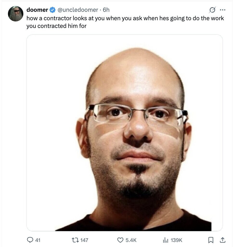 doomer @uncledoomer. 6h s ... how a contractor looks at you when you ask when hes going to do the work you contracted him for 41 147 5.4K 139K 