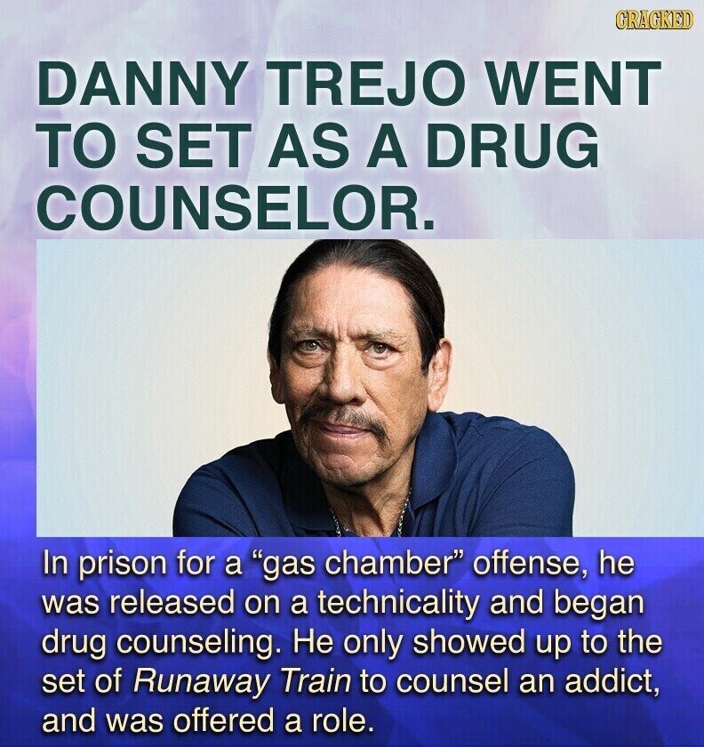CRACKED DANNY TREJO WENT TO SET AS A DRUG COUNSELOR. In prison for a gas chamber offense, he was released on a technicality and began drug counseling. Не only showed up to the set of Runaway Train to counsel an addict, and was offered a role.