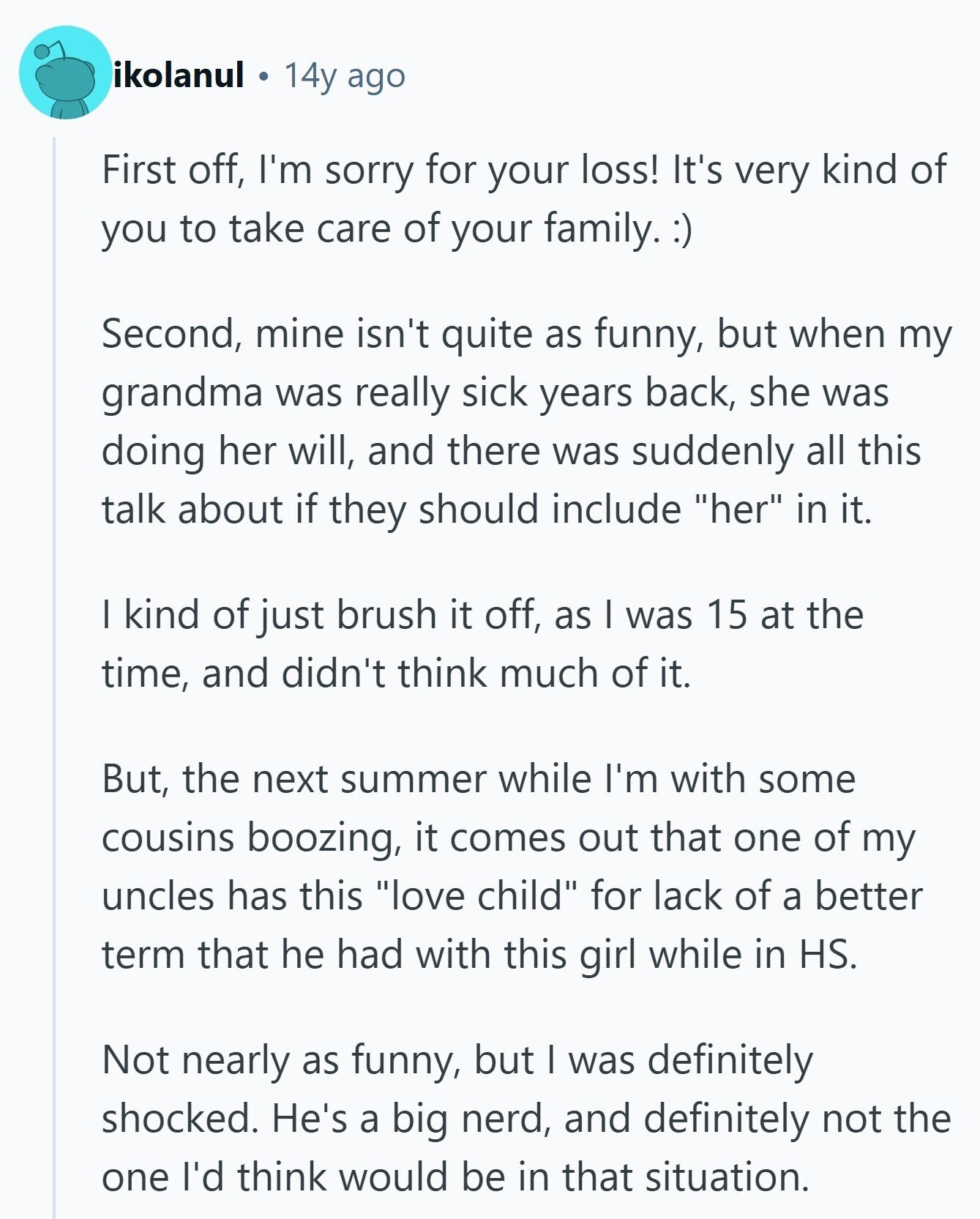 ikolanul 14y ago First off, I'm sorry for your loss! It's very kind of you to take care of your family.:)) Second, mine isn't quite as funny, but when my grandma was really sick years back, she was doing her will, and there was suddenly all this talk about if they should include her in it. I kind of just brush it off, as I was 15 at the time, and didn't think much of it. But, the next summer while I'm with some cousins boozing, it comes out that one of my uncles has this love child for lack 