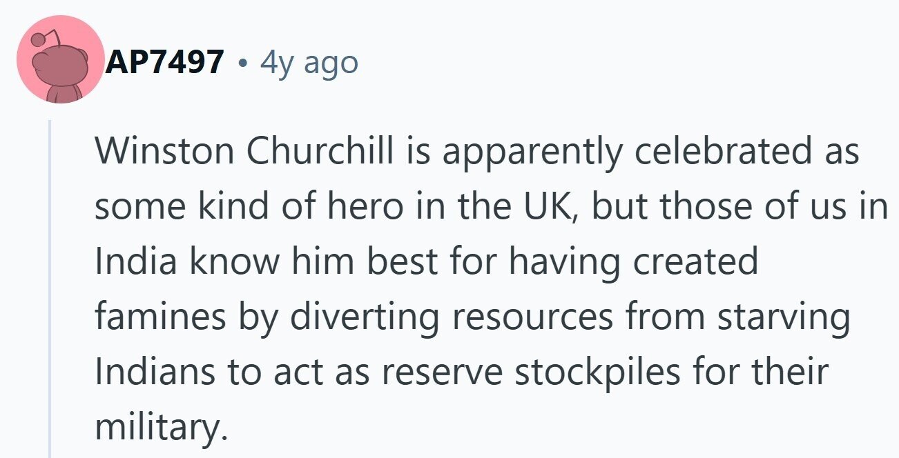 AP7497 . 4y ago Winston Churchill is apparently celebrated as some kind of hero in the UK, but those of us in India know him best for having created famines by diverting resources from starving Indians to act as reserve stockpiles for their military. 