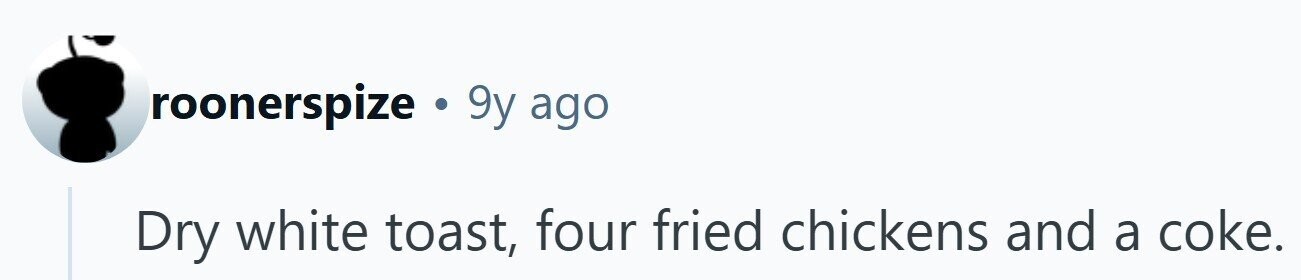 roonerspize . 9y ago Dry white toast, four fried chickens and a coke. 