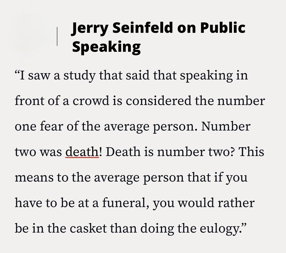 Jerry Seinfeld on Public Speaking I saw a study that said that speaking in front of a crowd is considered the number one fear of the average person. Number two was death! Death is number two? This means to the average person that if you have to be at a funeral, you would rather be in the casket than doing the eulogy.
