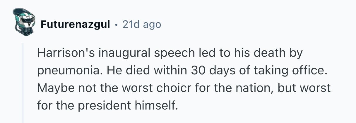 Futurenazgul . 21d ago Harrison's inaugural speech led to his death by pneumonia. Не died within 30 days of taking office. Maybe not the worst choicr for the nation, but worst for the president himself. 