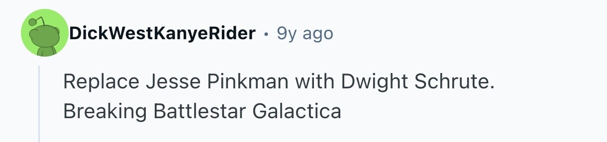 DickWestKanyeRider . 9y ago Replace Jesse Pinkman with Dwight Schrute. Breaking Battlestar Galactica