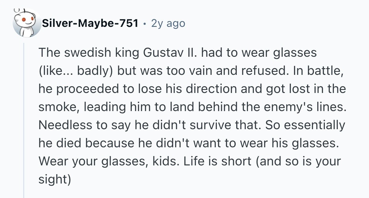 Silver-Maybe-751 . . 2y ago The swedish king Gustav II. had to wear glasses (like... badly) but was too vain and refused. In battle, he proceeded to lose his direction and got lost in the smoke, leading him to land behind the enemy's lines. Needless to say he didn't survive that. So essentially he died because he didn't want to wear his glasses. Wear your glasses, kids. Life is short (and so is your sight) 