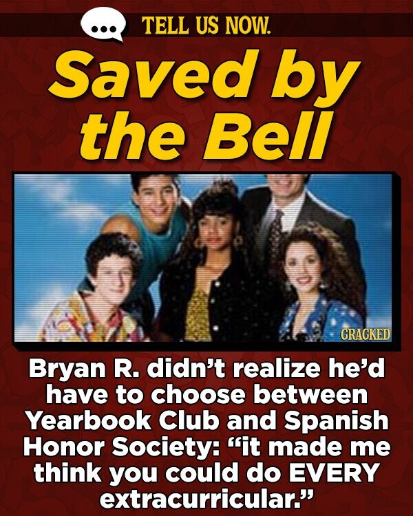 TELL US NOW. Saved by the Bell CRACKED Bryan R. didn't realize he'd have to choose between Yearbook Club and Spanish Honor Society: it made me think you could do EVERY extracurricular.