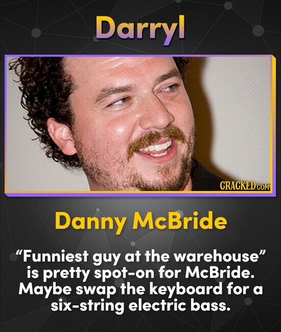 Darryl CRACKED.com Danny McBride Funniest guy at the warehouse is pretty spot-on for McBride. Maybe swap the keyboard for a six-string electric bass.