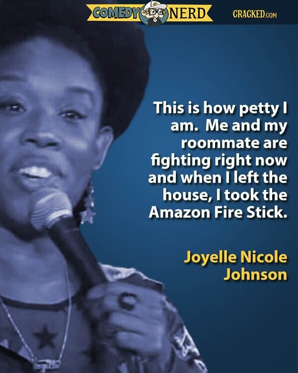 COMEDY NERD CRACKED.COM This is how petty I am. Me and my roommate are fighting right now and when I left the house, I took the Amazon Fire Stick. Joyelle Nicole Johnson